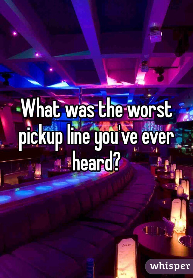 What was the worst pickup line you've ever heard?