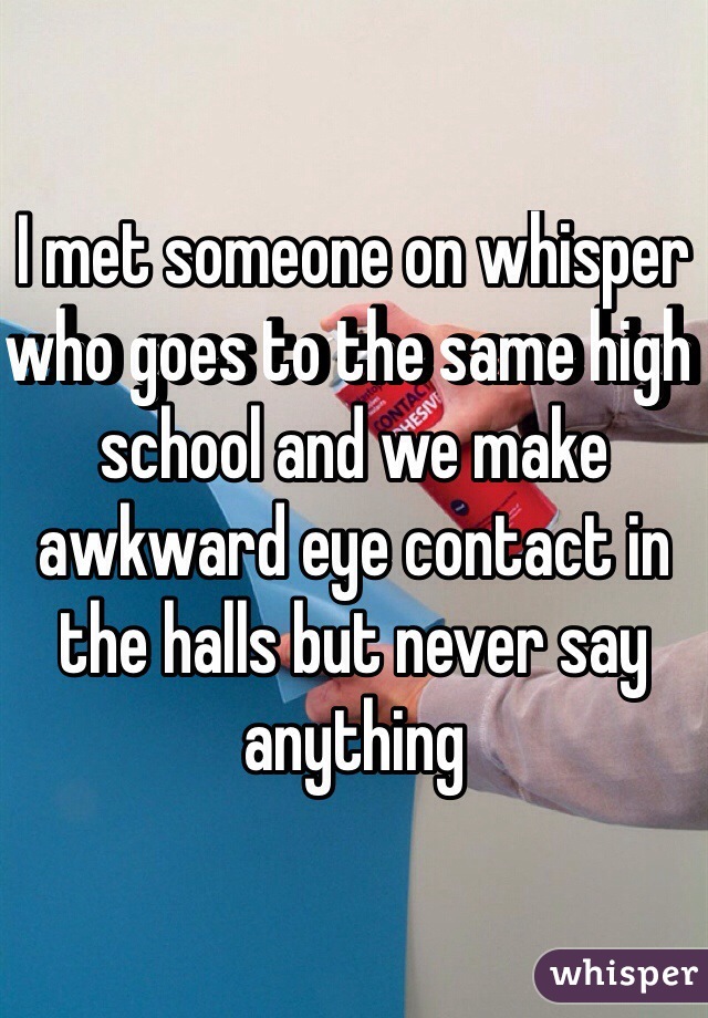 I met someone on whisper who goes to the same high school and we make awkward eye contact in the halls but never say anything
