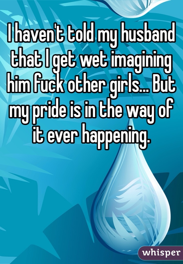 I haven't told my husband that I get wet imagining him fuck other girls... But my pride is in the way of it ever happening. 