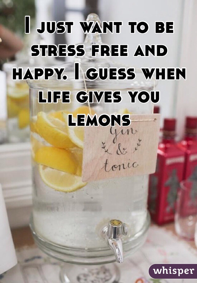 I just want to be stress free and happy. I guess when life gives you lemons