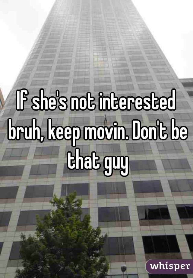 If she's not interested bruh, keep movin. Don't be that guy