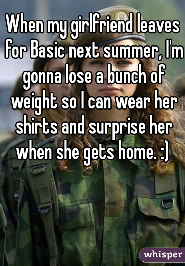 When my girlfriend leaves for Basic next summer, I'm gonna lose a bunch of weight so I can wear her shirts and surprise her when she gets home. :) 