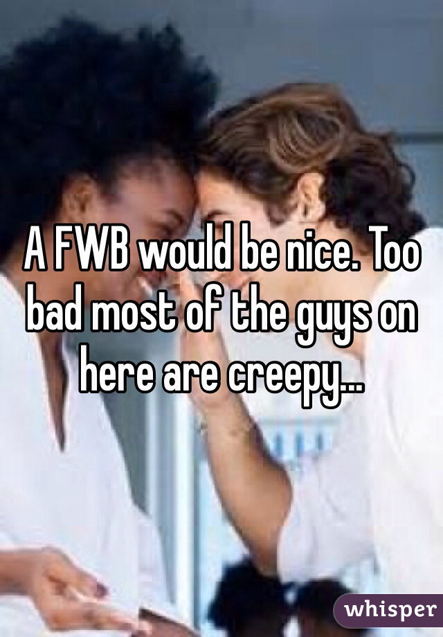 A FWB would be nice. Too bad most of the guys on here are creepy...