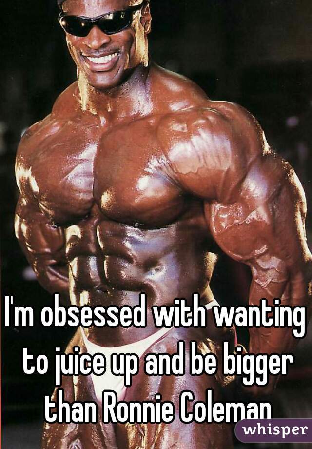 I'm obsessed with wanting to juice up and be bigger than Ronnie Coleman
