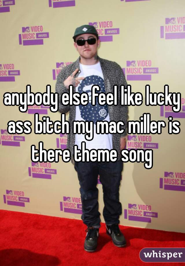 anybody else feel like lucky ass bitch my mac miller is there theme song 