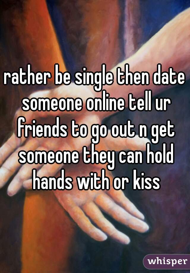 rather be single then date someone online tell ur friends to go out n get someone they can hold hands with or kiss