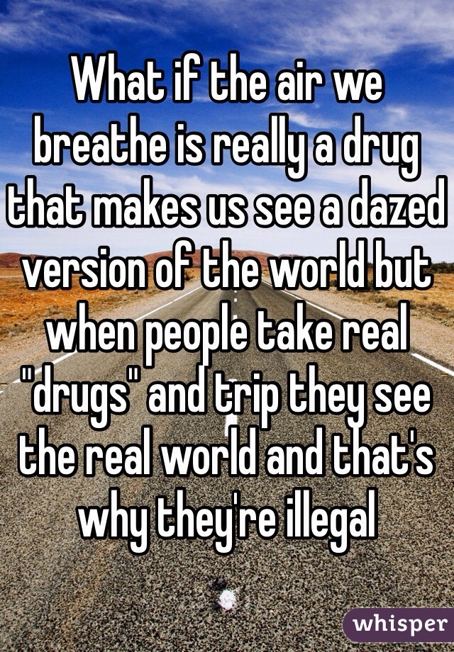 What if the air we breathe is really a drug that makes us see a dazed version of the world but when people take real "drugs" and trip they see the real world and that's why they're illegal