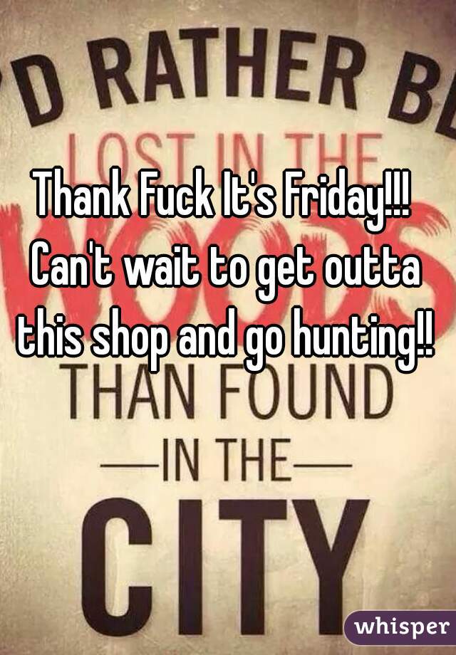 Thank Fuck It's Friday!!! Can't wait to get outta this shop and go hunting!!