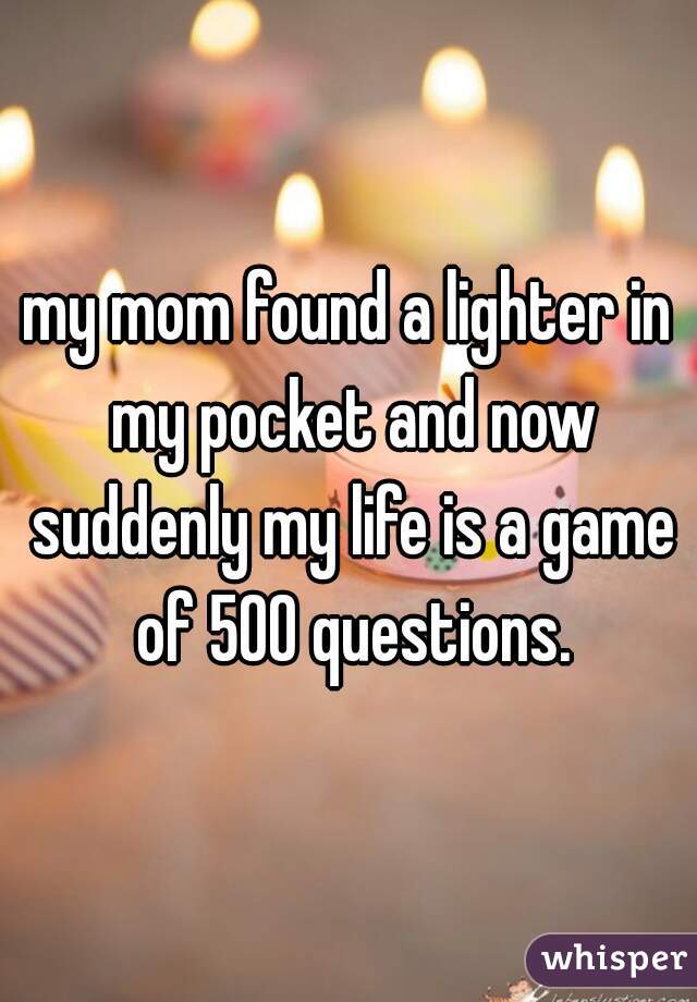 my mom found a lighter in my pocket and now suddenly my life is a game of 500 questions.