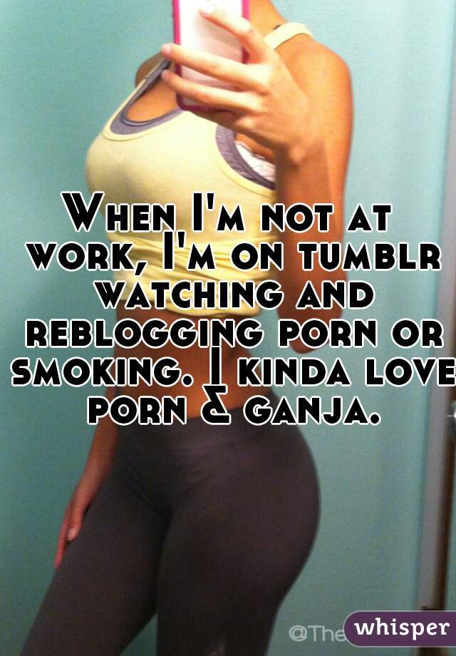 When I'm not at work, I'm on tumblr watching and reblogging porn or smoking. I kinda love porn & ganja.