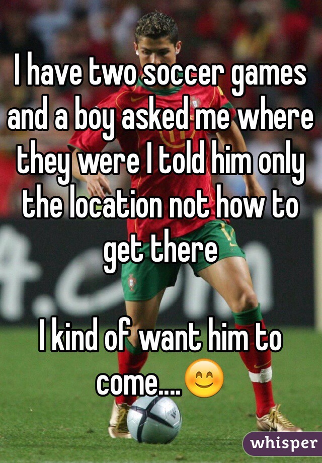 I have two soccer games and a boy asked me where they were I told him only the location not how to get there 

I kind of want him to come....😊