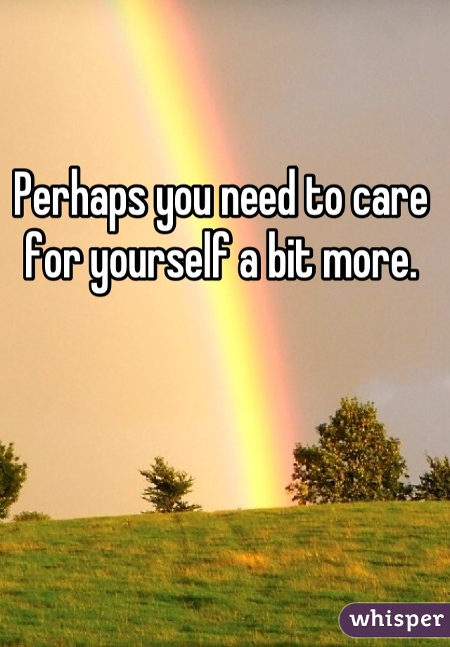 Perhaps you need to care for yourself a bit more.
