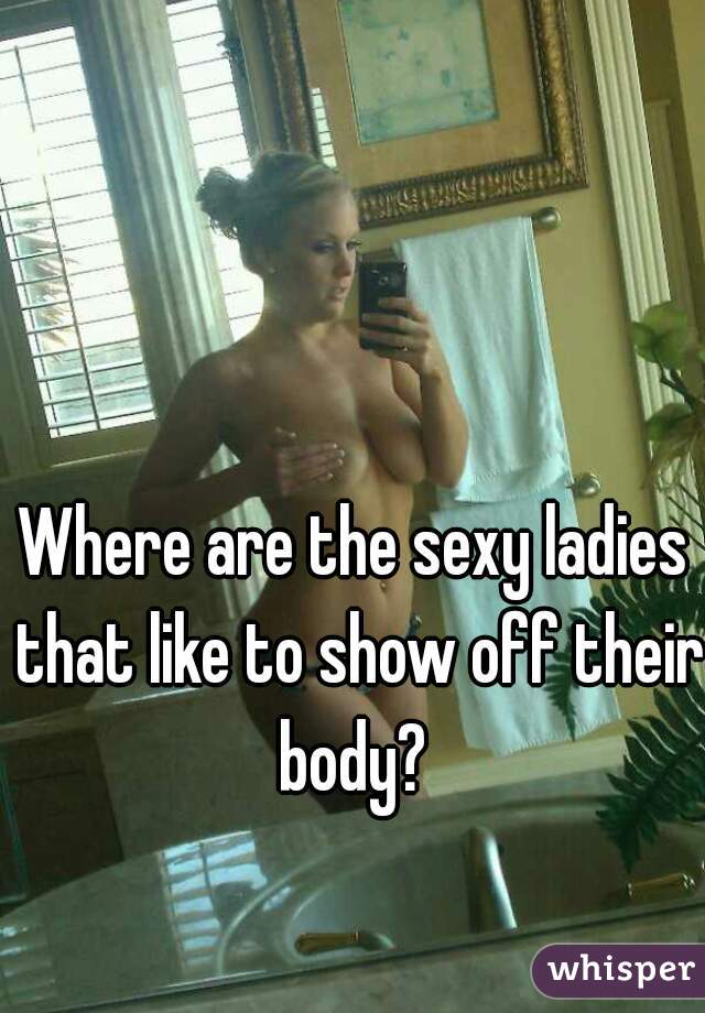 Where are the sexy ladies that like to show off their body? 