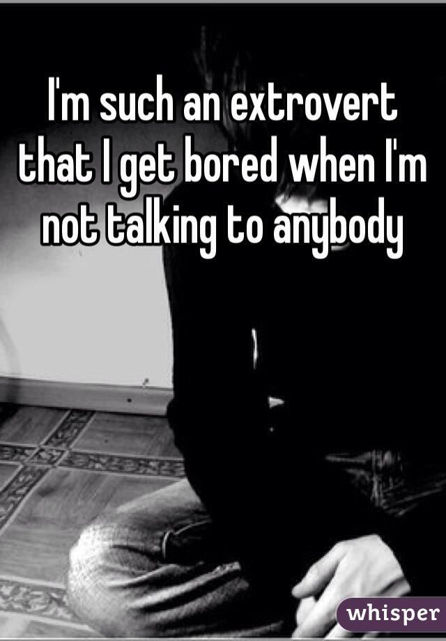 I'm such an extrovert that I get bored when I'm not talking to anybody 