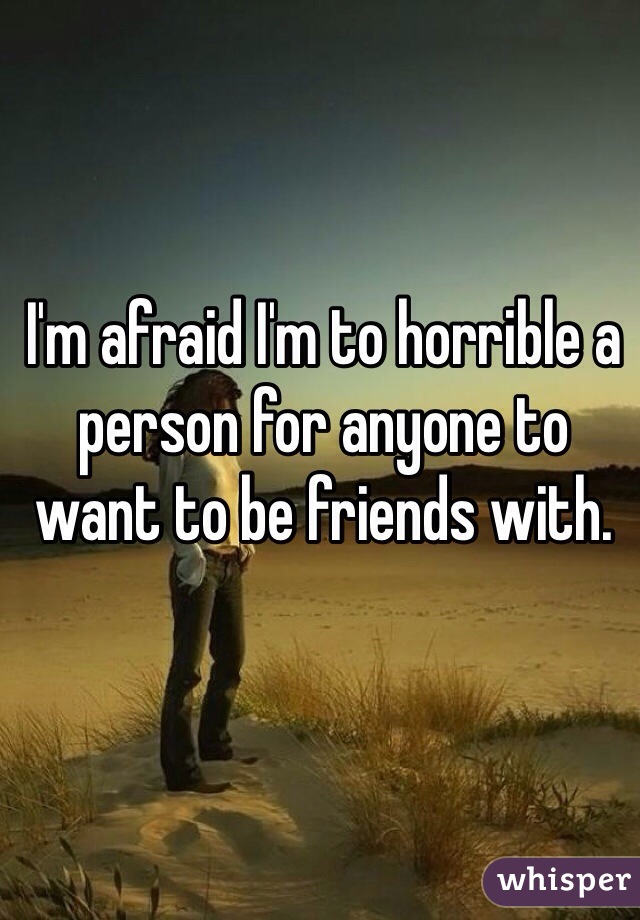 I'm afraid I'm to horrible a person for anyone to want to be friends with.