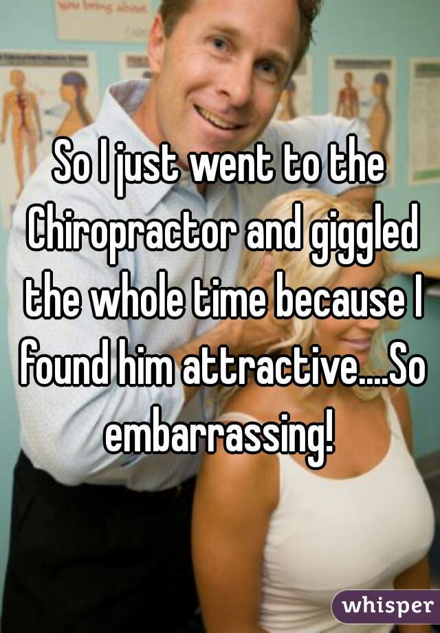 So I just went to the Chiropractor and giggled the whole time because I found him attractive....So embarrassing! 