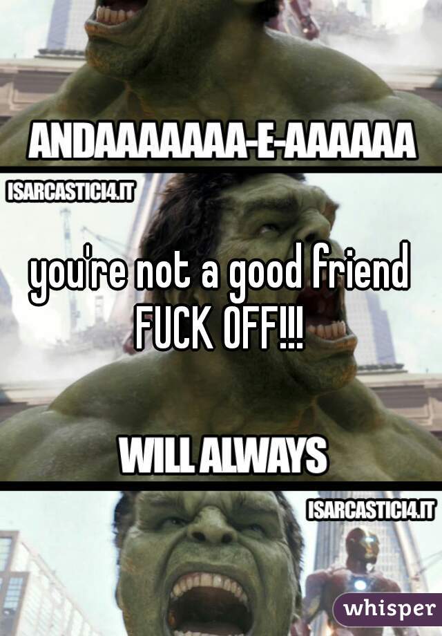 you're not a good friend
FUCK OFF!!!