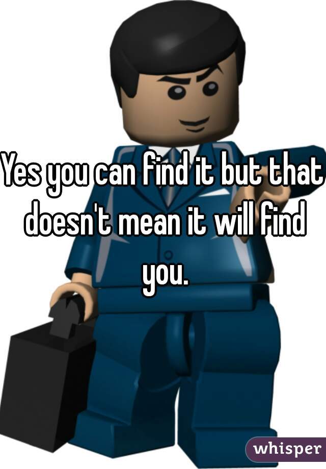Yes you can find it but that doesn't mean it will find you.
