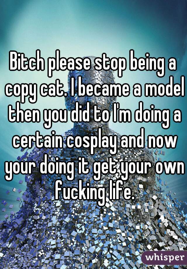 Bitch please stop being a copy cat. I became a model then you did to I'm doing a certain cosplay and now your doing it get your own fucking life.