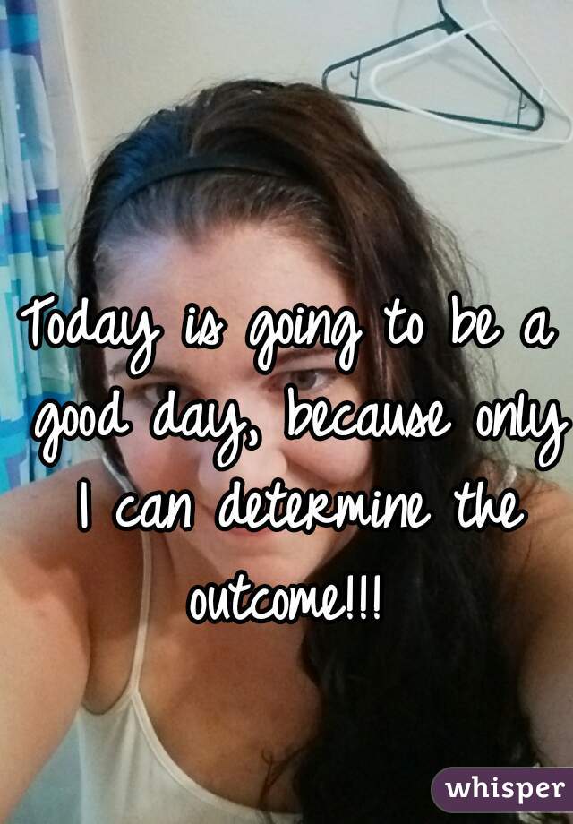 Today is going to be a good day, because only I can determine the outcome!!! 
