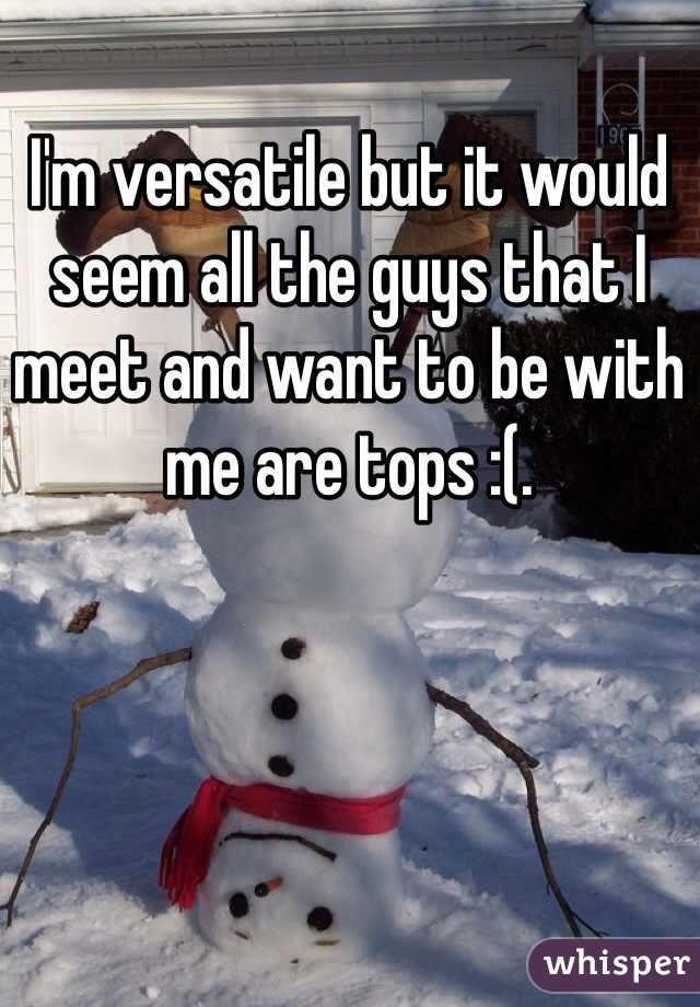 I'm versatile but it would seem all the guys that I meet and want to be with me are tops :(.