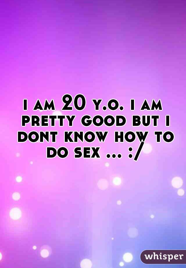 i am 20 y.o. i am pretty good but i dont know how to do sex ... :/