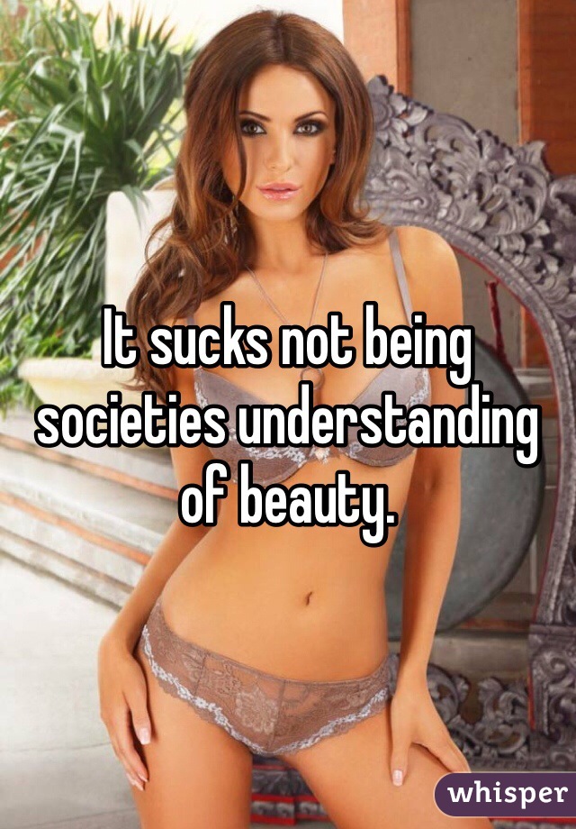 It sucks not being societies understanding of beauty.   