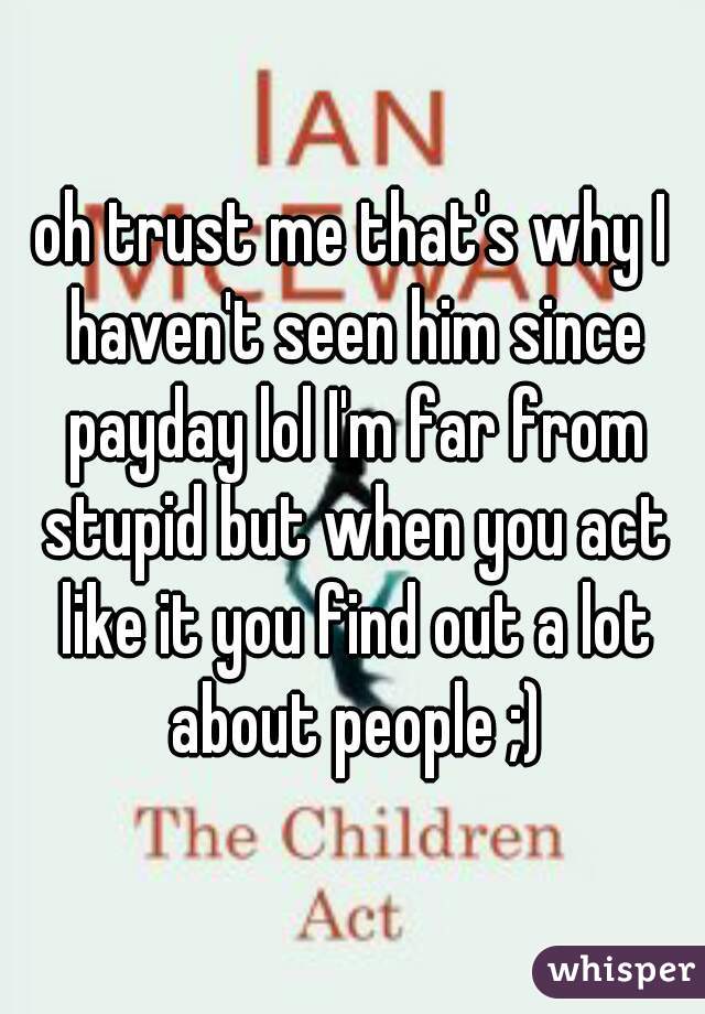 oh trust me that's why I haven't seen him since payday lol I'm far from stupid but when you act like it you find out a lot about people ;)