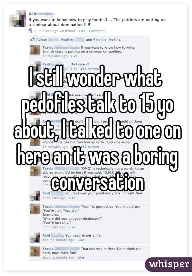 I still wonder what pedofiles talk to 15 yo about, I talked to one on here an it was a boring conversation