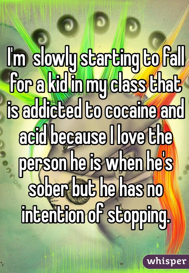 I'm  slowly starting to fall for a kid in my class that is addicted to cocaine and acid because I love the person he is when he's sober but he has no intention of stopping.