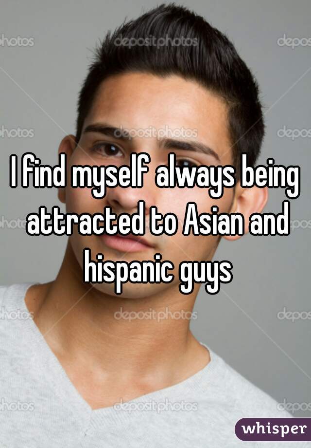 I find myself always being attracted to Asian and hispanic guys