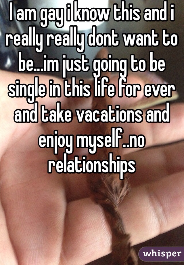 I am gay i know this and i really really dont want to be...im just going to be single in this life for ever and take vacations and enjoy myself..no relationships  