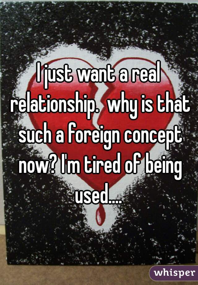 I just want a real relationship.  why is that such a foreign concept now? I'm tired of being used.... 