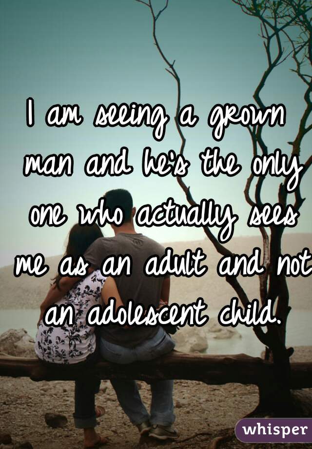 I am seeing a grown man and he's the only one who actually sees me as an adult and not an adolescent child.