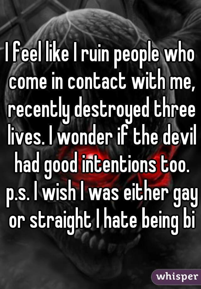 I feel like I ruin people who come in contact with me, recently destroyed three lives. I wonder if the devil had good intentions too. p.s. I wish I was either gay or straight I hate being bi