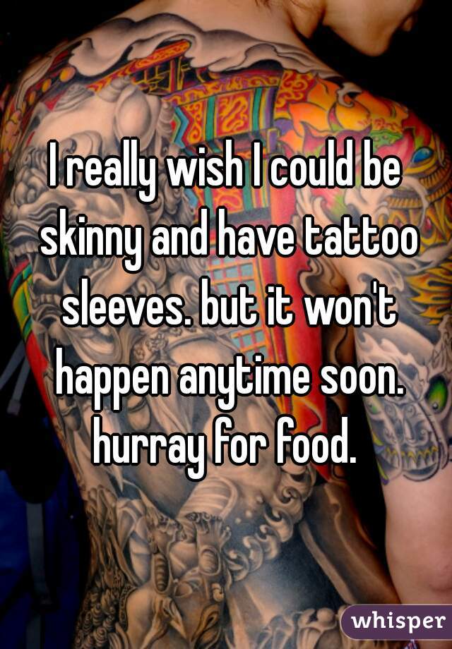 I really wish I could be skinny and have tattoo sleeves. but it won't happen anytime soon. hurray for food. 