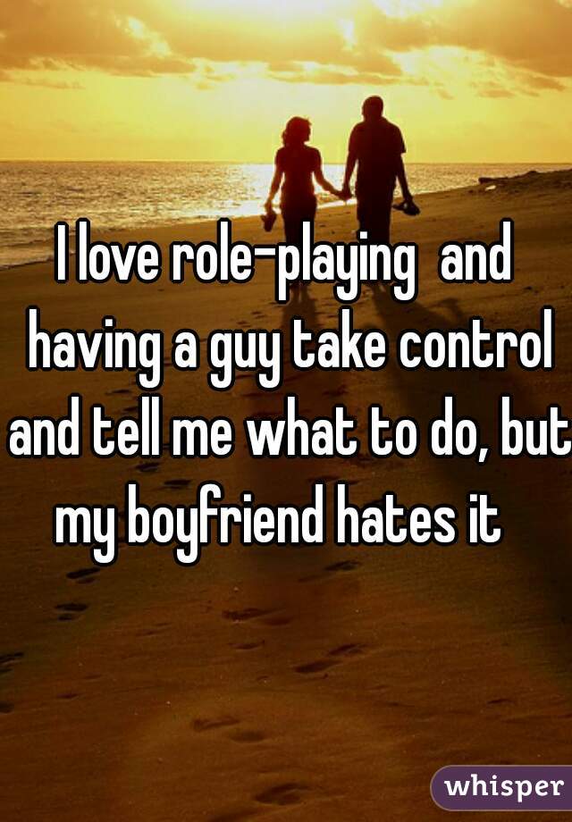 I love role-playing  and having a guy take control and tell me what to do, but my boyfriend hates it  