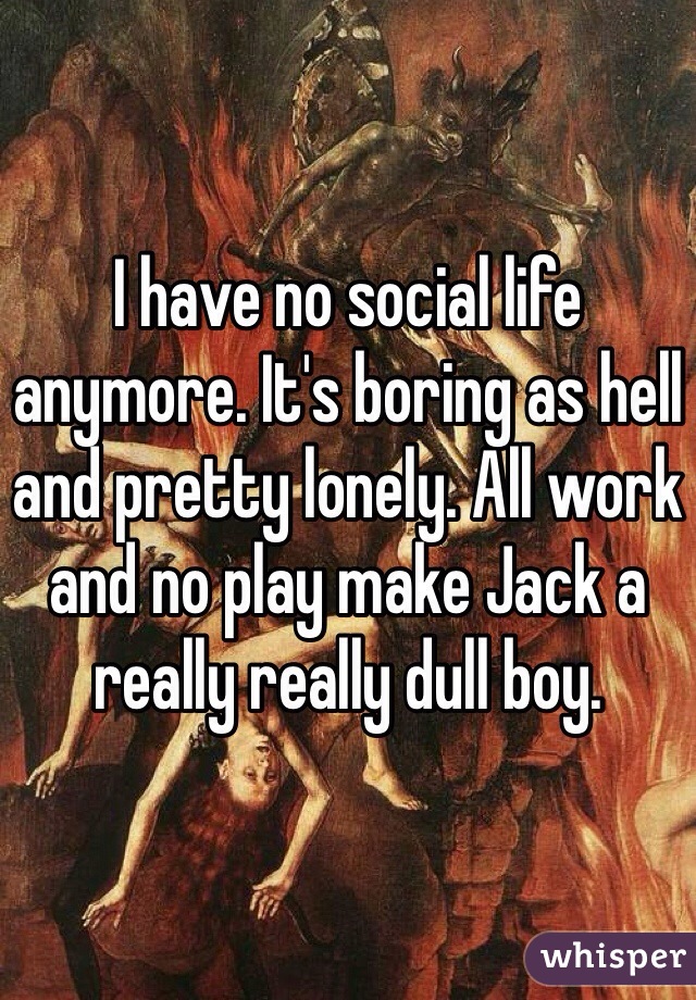 I have no social life anymore. It's boring as hell and pretty lonely. All work and no play make Jack a really really dull boy.