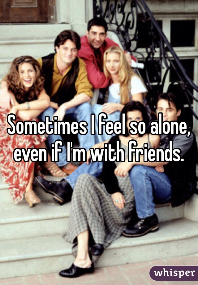 Sometimes I feel so alone, even if I'm with friends.
