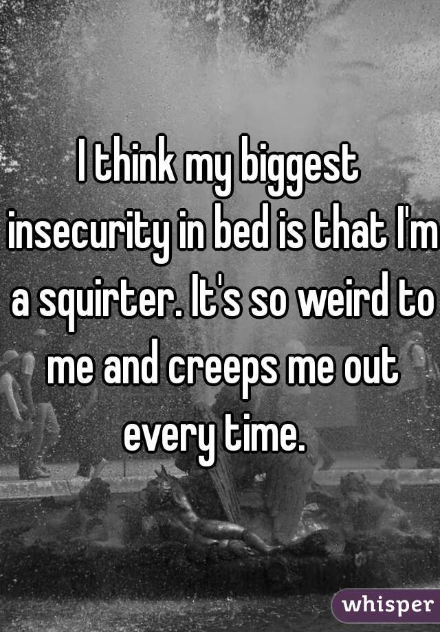 I think my biggest insecurity in bed is that I'm a squirter. It's so weird to me and creeps me out every time.  