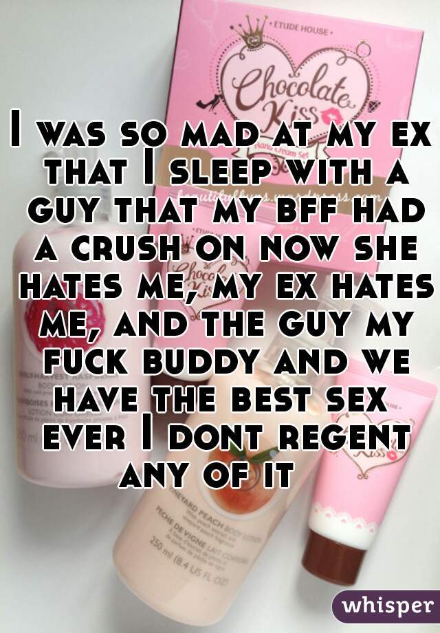 I was so mad at my ex that I sleep with a guy that my bff had a crush on now she hates me, my ex hates me, and the guy my fuck buddy and we have the best sex  ever I dont regent any of it   