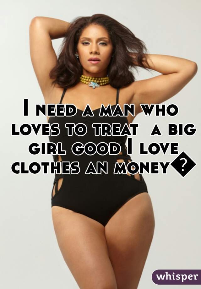 I need a man who loves to treat  a big girl good I love clothes an money😇