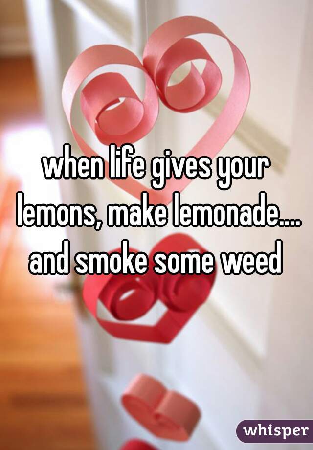 when life gives your lemons, make lemonade.... and smoke some weed 