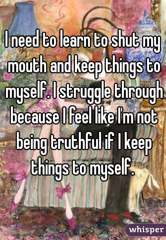 I need to learn to shut my mouth and keep things to myself. I struggle through because I feel like I'm not being truthful if I keep things to myself. 