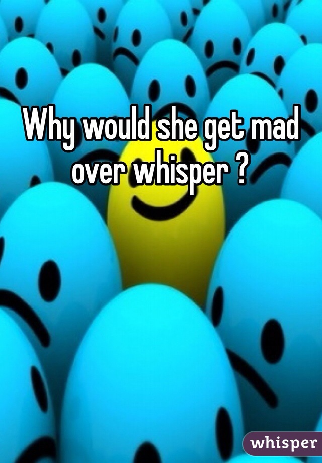 Why would she get mad over whisper ? 