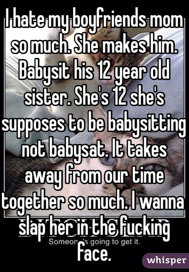 I hate my boyfriends mom so much. She makes him. Babysit his 12 year old sister. She's 12 she's  supposes to be babysitting not babysat. It takes away from our time together so much. I wanna slap her in the fucking face. 