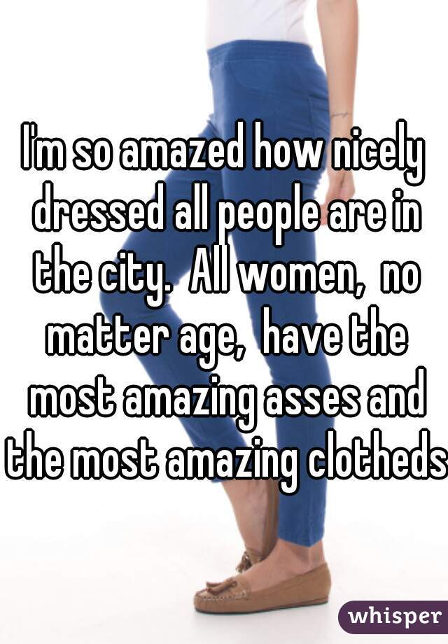 I'm so amazed how nicely dressed all people are in the city.  All women,  no matter age,  have the most amazing asses and the most amazing clotheds