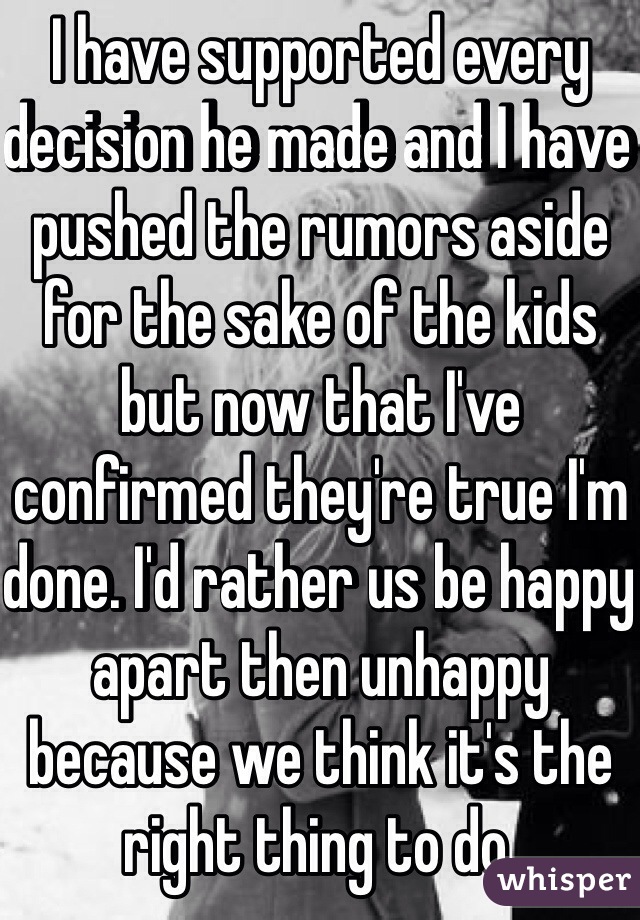 I have supported every decision he made and I have pushed the rumors aside for the sake of the kids but now that I've confirmed they're true I'm done. I'd rather us be happy apart then unhappy because we think it's the right thing to do.
