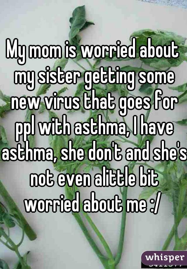 My mom is worried about my sister getting some new virus that goes for ppl with asthma, I have asthma, she don't and she's not even alittle bit worried about me :/ 