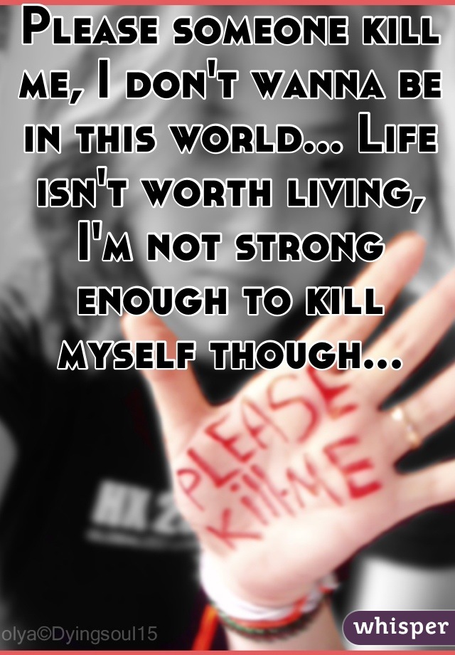 Please someone kill me, I don't wanna be in this world... Life isn't worth living, I'm not strong enough to kill myself though...